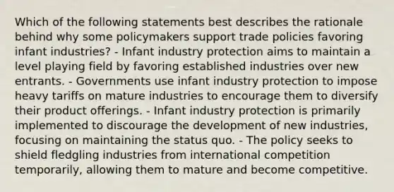 Which of the following statements best describes the rationale behind why some policymakers support trade policies favoring infant industries? - Infant industry protection aims to maintain a level playing field by favoring established industries over new entrants. - Governments use infant industry protection to impose heavy tariffs on mature industries to encourage them to diversify their product offerings. - Infant industry protection is primarily implemented to discourage the development of new industries, focusing on maintaining the status quo. - The policy seeks to shield fledgling industries from international competition temporarily, allowing them to mature and become competitive.