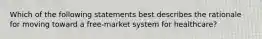 Which of the following statements best describes the rationale for moving toward a free-market system for healthcare?