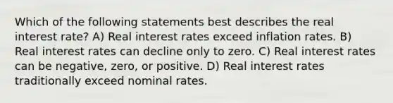 Which of the following statements best describes the real interest rate? A) Real interest rates exceed inflation rates. B) Real interest rates can decline only to zero. C) Real interest rates can be negative, zero, or positive. D) Real interest rates traditionally exceed nominal rates.