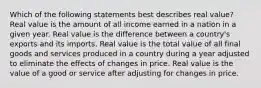 Which of the following statements best describes real value? Real value is the amount of all income earned in a nation in a given year. Real value is the difference between a country's exports and its imports. Real value is the total value of all final goods and services produced in a country during a year adjusted to eliminate the effects of changes in price. Real value is the value of a good or service after adjusting for changes in price.