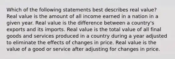 Which of the following statements best describes real value? Real value is the amount of all income earned in a nation in a given year. Real value is the difference between a country's exports and its imports. Real value is the total value of all final goods and services produced in a country during a year adjusted to eliminate the effects of changes in price. Real value is the value of a good or service after adjusting for changes in price.