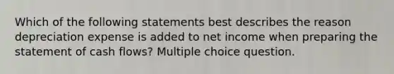 Which of the following statements best describes the reason depreciation expense is added to net income when preparing the statement of cash flows? Multiple choice question.