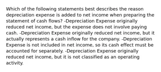 Which of the following statements best describes the reason depreciation expense is added to net income when preparing the statement of cash flows? -Depreciation Expense originally reduced net income, but the expense does not involve paying cash. -Depreciation Expense originally reduced net income, but it actually represents a cash inflow for the company. -Depreciation Expense is not included in net income, so its cash effect must be accounted for separately. -Depreciation Expense originally reduced net income, but it is not classified as an operating activity.