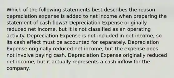 Which of the following statements best describes the reason depreciation expense is added to net income when preparing the statement of cash flows? Depreciation Expense originally reduced net income, but it is not classified as an operating activity. Depreciation Expense is not included in net income, so its cash effect must be accounted for separately. Depreciation Expense originally reduced net income, but the expense does not involve paying cash. Depreciation Expense originally reduced net income, but it actually represents a cash inflow for the company.