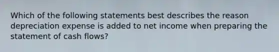 Which of the following statements best describes the reason depreciation expense is added to net income when preparing the statement of cash flows?