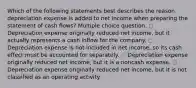 Which of the following statements best describes the reason depreciation expense is added to net income when preparing the statement of cash flows? Multiple choice question. ◌ Depreciation expense originally reduced net income, but it actually represents a cash inflow for the company. ◌ Depreciation expense is not included in net income, so its cash effect must be accounted for separately. ◌ Depreciation expense originally reduced net income, but it is a noncash expense. ◌ Depreciation expense originally reduced net income, but it is not classified as an operating activity.