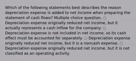 Which of the following statements best describes the reason depreciation expense is added to net income when <a href='https://www.questionai.com/knowledge/kV7zn0WT6E-preparing-the-statement' class='anchor-knowledge'>preparing the statement</a> of cash flows? Multiple choice question. ◌ Depreciation expense originally reduced net income, but it actually represents a cash inflow for the company. ◌ Depreciation expense is not included in net income, so its cash effect must be accounted for separately. ◌ Depreciation expense originally reduced net income, but it is a noncash expense. ◌ Depreciation expense originally reduced net income, but it is not classified as an operating activity.