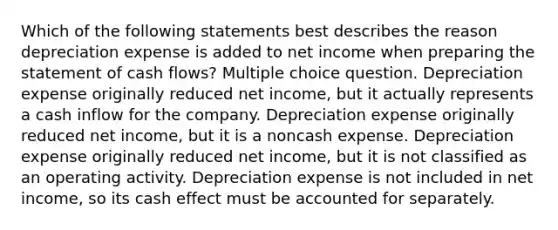 Which of the following statements best describes the reason depreciation expense is added to net income when preparing the statement of cash flows? Multiple choice question. Depreciation expense originally reduced net income, but it actually represents a cash inflow for the company. Depreciation expense originally reduced net income, but it is a noncash expense. Depreciation expense originally reduced net income, but it is not classified as an operating activity. Depreciation expense is not included in net income, so its cash effect must be accounted for separately.