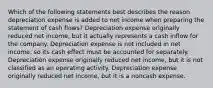 Which of the following statements best describes the reason depreciation expense is added to net income when preparing the statement of cash flows? Depreciation expense originally reduced net income, but it actually represents a cash inflow for the company. Depreciation expense is not included in net income, so its cash effect must be accounted for separately. Depreciation expense originally reduced net income, but it is not classified as an operating activity. Depreciation expense originally reduced net income, but it is a noncash expense.