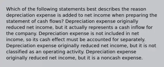 Which of the following statements best describes the reason depreciation expense is added to net income when preparing the statement of cash flows? Depreciation expense originally reduced net income, but it actually represents a cash inflow for the company. Depreciation expense is not included in net income, so its cash effect must be accounted for separately. Depreciation expense originally reduced net income, but it is not classified as an operating activity. Depreciation expense originally reduced net income, but it is a noncash expense.