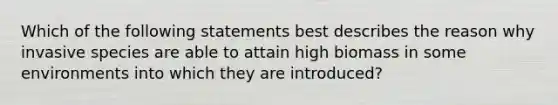 Which of the following statements best describes the reason why invasive species are able to attain high biomass in some environments into which they are introduced?