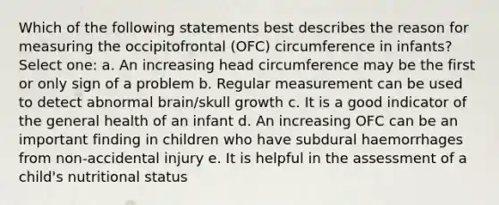 Which of the following statements best describes the reason for measuring the occipitofrontal (OFC) circumference in infants? Select one: a. An increasing head circumference may be the first or only sign of a problem b. Regular measurement can be used to detect abnormal brain/skull growth c. It is a good indicator of the general health of an infant d. An increasing OFC can be an important finding in children who have subdural haemorrhages from non-accidental injury e. It is helpful in the assessment of a child's nutritional status