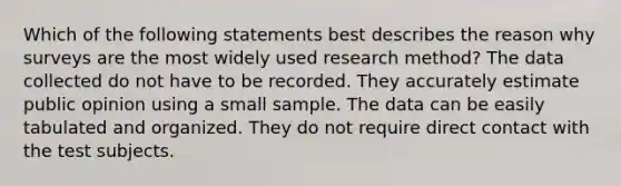 Which of the following statements best describes the reason why surveys are the most widely used research method? The data collected do not have to be recorded. They accurately estimate public opinion using a small sample. The data can be easily tabulated and organized. They do not require direct contact with the test subjects.