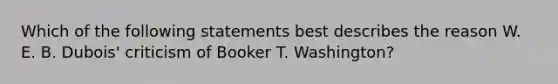 Which of the following statements best describes the reason W. E. B. Dubois' criticism of Booker T. Washington?