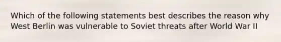 Which of the following statements best describes the reason why West Berlin was vulnerable to Soviet threats after World War II