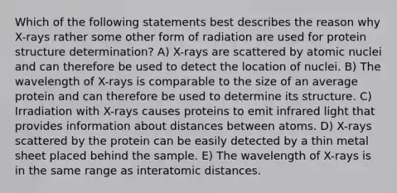 Which of the following statements best describes the reason why X-rays rather some other form of radiation are used for protein structure determination? A) X-rays are scattered by atomic nuclei and can therefore be used to detect the location of nuclei. B) The wavelength of X-rays is comparable to the size of an average protein and can therefore be used to determine its structure. C) Irradiation with X-rays causes proteins to emit infrared light that provides information about distances between atoms. D) X-rays scattered by the protein can be easily detected by a thin metal sheet placed behind the sample. E) The wavelength of X-rays is in the same range as interatomic distances.