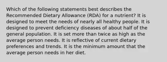 Which of the following statements best describes the Recommended Dietary Allowance (RDA) for a nutrient? It is designed to meet the needs of nearly all healthy people. It is designed to prevent deficiency diseases of about half of the general population. It is set more than twice as high as the average person needs. It is reflective of current dietary preferences and trends. It is the minimum amount that the average person needs in her diet.