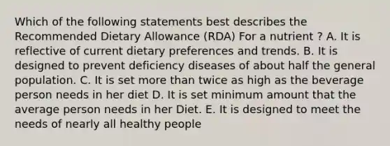 Which of the following statements best describes the Recommended Dietary Allowance (RDA) For a nutrient ? A. It is reflective of current dietary preferences and trends. B. It is designed to prevent deficiency diseases of about half the general population. C. It is set more than twice as high as the beverage person needs in her diet D. It is set minimum amount that the average person needs in her Diet. E. It is designed to meet the needs of nearly all healthy people