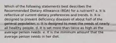 Which of the following statements best describes the Recommended Dietary Allowance (RDA) for a nutrient? a. It is reflective of current dietary preferences and trends. b. It is designed to prevent deficiency diseases of about half of the general population. c. It is designed to meet the needs of nearly all healthy people. d. It is set more than twice as high as the average person needs. e. It is the minimum amount that the average person needs in her diet.