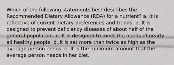 Which of the following statements best describes the Recommended Dietary Allowance (RDA) for a nutrient? a. It is reflective of current dietary preferences and trends. b. It is designed to prevent deficiency diseases of about half of the general population. c. It is designed to meet the needs of nearly all healthy people. d. It is set more than twice as high as the average person needs. e. It is the minimum amount that the average person needs in her diet.