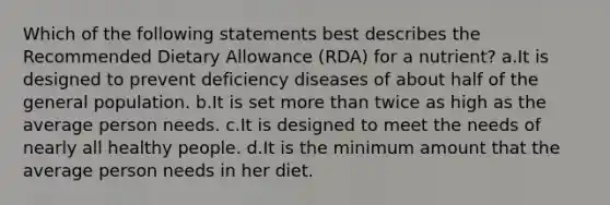 Which of the following statements best describes the Recommended Dietary Allowance (RDA) for a nutrient? a.It is designed to prevent deficiency diseases of about half of the general population. b.It is set more than twice as high as the average person needs. c.It is designed to meet the needs of nearly all healthy people. d.It is the minimum amount that the average person needs in her diet.