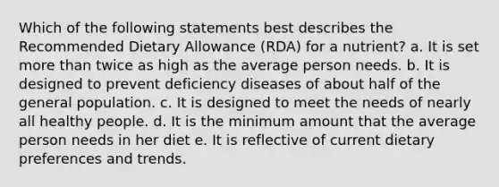 Which of the following statements best describes the Recommended Dietary Allowance (RDA) for a nutrient? a. It is set more than twice as high as the average person needs. b. It is designed to prevent deficiency diseases of about half of the general population. c. It is designed to meet the needs of nearly all healthy people. d. It is the minimum amount that the average person needs in her diet e. It is reflective of current dietary preferences and trends.