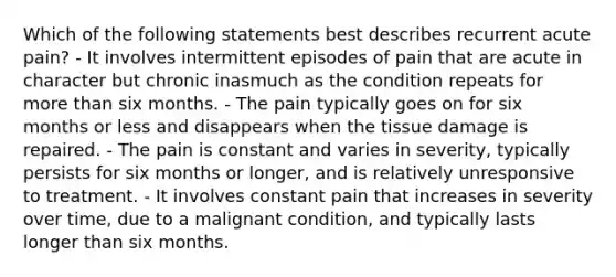 Which of the following statements best describes recurrent acute pain? - It involves intermittent episodes of pain that are acute in character but chronic inasmuch as the condition repeats for more than six months. - The pain typically goes on for six months or less and disappears when the tissue damage is repaired. - The pain is constant and varies in severity, typically persists for six months or longer, and is relatively unresponsive to treatment. - It involves constant pain that increases in severity over time, due to a malignant condition, and typically lasts longer than six months.