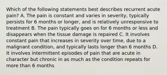 Which of the following statements best describes recurrent acute pain? A. The pain is constant and varies in severity, typically persists for 6 months or longer, and is relatively unresponsive to treatment B. The pain typically goes on for 6 months or less and disappears when the tissue damage is repaired C. It involves constant pain that increases in severity over time, due to a malignant condition, and typically lasts longer than 6 months D. It involves intermittent episodes of pain that are acute in character but chronic in as much as the condition repeats for more than 6 months