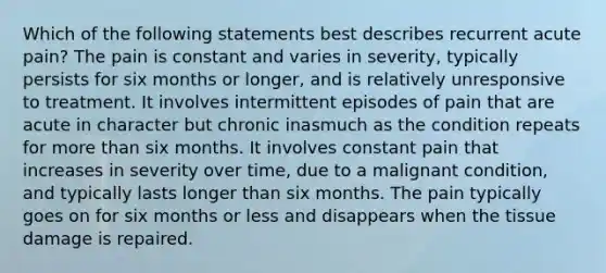 Which of the following statements best describes recurrent acute pain? The pain is constant and varies in severity, typically persists for six months or longer, and is relatively unresponsive to treatment. It involves intermittent episodes of pain that are acute in character but chronic inasmuch as the condition repeats for more than six months. It involves constant pain that increases in severity over time, due to a malignant condition, and typically lasts longer than six months. The pain typically goes on for six months or less and disappears when the tissue damage is repaired.