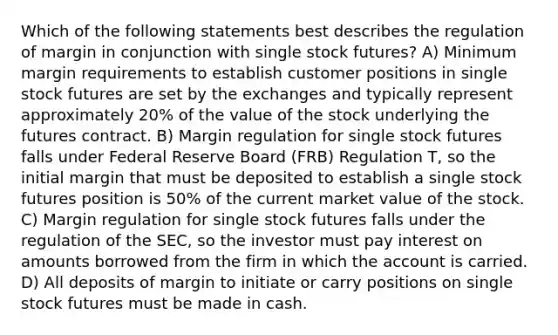 Which of the following statements best describes the regulation of margin in conjunction with single stock futures? A) Minimum margin requirements to establish customer positions in single stock futures are set by the exchanges and typically represent approximately 20% of the value of the stock underlying the futures contract. B) Margin regulation for single stock futures falls under Federal Reserve Board (FRB) Regulation T, so the initial margin that must be deposited to establish a single stock futures position is 50% of the current market value of the stock. C) Margin regulation for single stock futures falls under the regulation of the SEC, so the investor must pay interest on amounts borrowed from the firm in which the account is carried. D) All deposits of margin to initiate or carry positions on single stock futures must be made in cash.