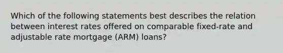 Which of the following statements best describes the relation between interest rates offered on comparable fixed-rate and adjustable rate mortgage (ARM) loans?