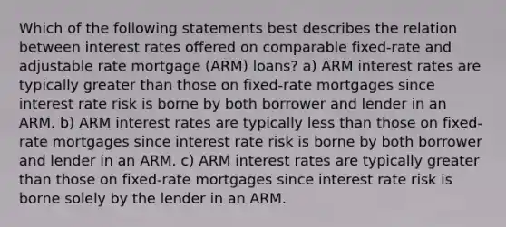 Which of the following statements best describes the relation between interest rates offered on comparable fixed-rate and adjustable rate mortgage (ARM) loans? a) ARM interest rates are typically <a href='https://www.questionai.com/knowledge/ktgHnBD4o3-greater-than' class='anchor-knowledge'>greater than</a> those on fixed-rate mortgages since interest rate risk is borne by both borrower and lender in an ARM. b) ARM interest rates are typically <a href='https://www.questionai.com/knowledge/k7BtlYpAMX-less-than' class='anchor-knowledge'>less than</a> those on fixed-rate mortgages since interest rate risk is borne by both borrower and lender in an ARM. c) ARM interest rates are typically greater than those on fixed-rate mortgages since interest rate risk is borne solely by the lender in an ARM.