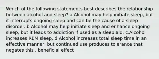 Which of the following statements best describes the relationship between alcohol and sleep? a.Alcohol may help initiate sleep, but it interrupts ongoing sleep and can be the cause of a sleep disorder. b Alcohol may help initiate sleep and enhance ongoing sleep, but it leads to addiction if used as a sleep aid. c.Alcohol increases REM sleep. d Alcohol increases total sleep time in an effective manner, but continued use produces tolerance that negates this . beneficial effect