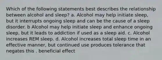 Which of the following statements best describes the relationship between alcohol and sleep? a. Alcohol may help initiate sleep, but it interrupts ongoing sleep and can be the cause of a sleep disorder. b Alcohol may help initiate sleep and enhance ongoing sleep, but it leads to addiction if used as a sleep aid. c. Alcohol increases REM sleep. d. Alcohol increases total sleep time in an effective manner, but continued use produces tolerance that negates this . beneficial effect