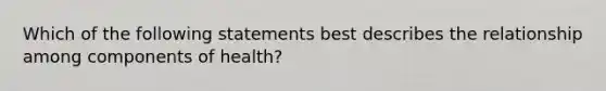 Which of the following statements best describes the relationship among components of health?