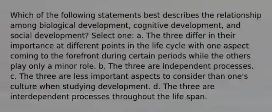 Which of the following statements best describes the relationship among biological development, cognitive development, and social development? Select one: a. The three differ in their importance at different points in the life cycle with one aspect coming to the forefront during certain periods while the others play only a minor role. b. The three are independent processes. c. The three are less important aspects to consider than one's culture when studying development. d. The three are interdependent processes throughout the life span.