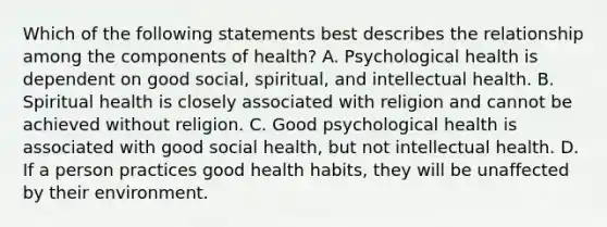 Which of the following statements best describes the relationship among the components of health? A. Psychological health is dependent on good social, spiritual, and intellectual health. B. Spiritual health is closely associated with religion and cannot be achieved without religion. C. Good psychological health is associated with good social health, but not intellectual health. D. If a person practices good health habits, they will be unaffected by their environment.