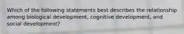 Which of the following statements best describes the relationship among biological development, cognitive development, and social development?