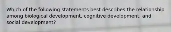 Which of the following statements best describes the relationship among biological development, cognitive development, and social development?