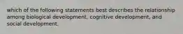 which of the following statements best describes the relationship among biological development, cognitive development, and social development.