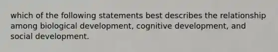 which of the following statements best describes the relationship among biological development, cognitive development, and social development.