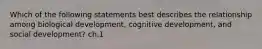 Which of the following statements best describes the relationship among biological development, cognitive development, and social development? ch.1