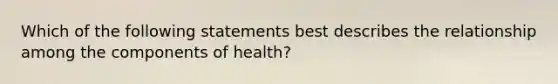 Which of the following statements best describes the relationship among the components of health?