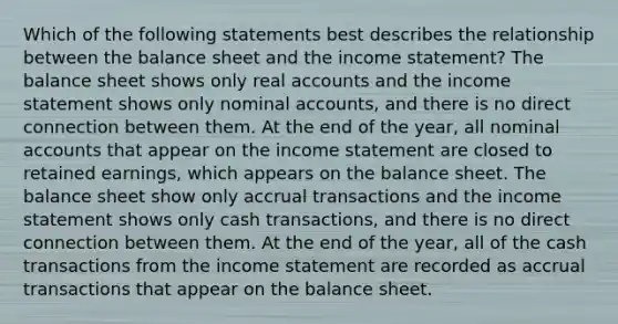 Which of the following statements best describes the relationship between the balance sheet and the income statement? The balance sheet shows only real accounts and the income statement shows only nominal accounts, and there is no direct connection between them. At the end of the year, all nominal accounts that appear on the income statement are closed to retained earnings, which appears on the balance sheet. The balance sheet show only accrual transactions and the income statement shows only cash transactions, and there is no direct connection between them. At the end of the year, all of the cash transactions from the income statement are recorded as accrual transactions that appear on the balance sheet.