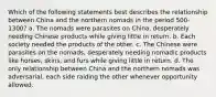 Which of the following statements best describes the relationship between China and the northern nomads in the period 500-1300? a. The nomads were parasites on China, desperately needing Chinese products while giving little in return. b. Each society needed the products of the other. c. The Chinese were parasites on the nomads, desperately needing nomadic products like horses, skins, and furs while giving little in return. d. The only relationship between China and the northern nomads was adversarial, each side raiding the other whenever opportunity allowed.