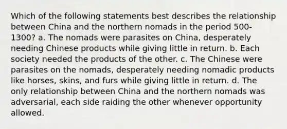 Which of the following statements best describes the relationship between China and the northern nomads in the period 500-1300? a. The nomads were parasites on China, desperately needing Chinese products while giving little in return. b. Each society needed the products of the other. c. The Chinese were parasites on the nomads, desperately needing nomadic products like horses, skins, and furs while giving little in return. d. The only relationship between China and the northern nomads was adversarial, each side raiding the other whenever opportunity allowed.