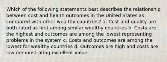 Which of the following statements best describes the relationship between cost and health outcomes in the United States as compared with other wealthy countries? a. Cost and quality are both rated as first among similar wealthy countries b. Costs are the highest and outcomes are among the lowest representing problems in the system c. Costs and outcomes are among the lowest for wealthy countries d. Outcomes are high and costs are low demonstrating excellent value