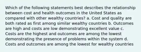 Which of the following statements best describes the relationship between cost and health outcomes in the United States as compared with other wealthy countries? a. Cost and quality are both rated as first among similar wealthy countries b. Outcomes are high and costs are low demonstrating excellent value c. Costs are the highest and outcomes are among the lowest demonstrating the presence of problems within the system d. Costs and outcomes are among the lowest for wealthy countries