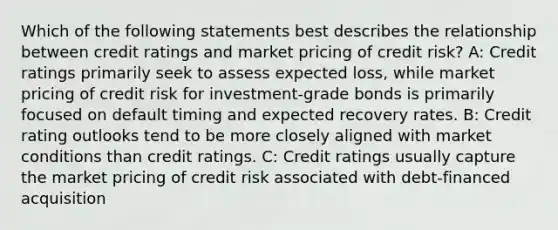 Which of the following statements best describes the relationship between credit ratings and market pricing of credit risk? A: Credit ratings primarily seek to assess expected loss, while market pricing of credit risk for investment-grade bonds is primarily focused on default timing and expected recovery rates. B: Credit rating outlooks tend to be more closely aligned with market conditions than credit ratings. C: Credit ratings usually capture the market pricing of credit risk associated with debt-financed acquisition