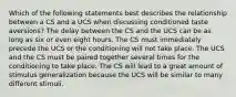 Which of the following statements best describes the relationship between a CS and a UCS when discussing conditioned taste aversions? The delay between the CS and the UCS can be as long as six or even eight hours. The CS must immediately precede the UCS or the conditioning will not take place. The UCS and the CS must be paired together several times for the conditioning to take place. The CS will lead to a great amount of stimulus generalization because the UCS will be similar to many different stimuli.